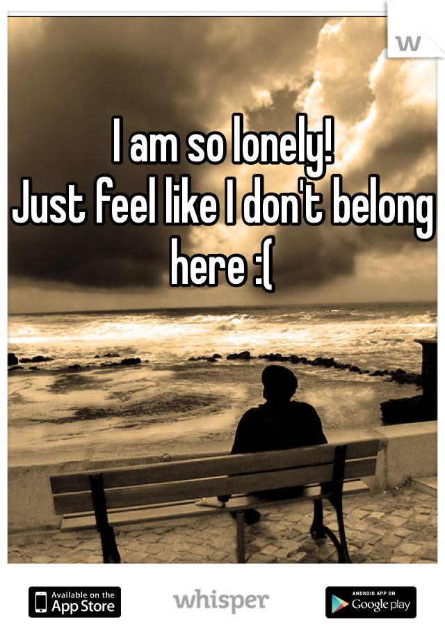 I am so lonely! 
Just feel like I don't belong here :(
