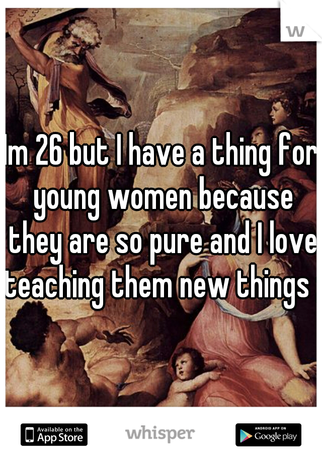 Im 26 but I have a thing for young women because they are so pure and I love teaching them new things ;)