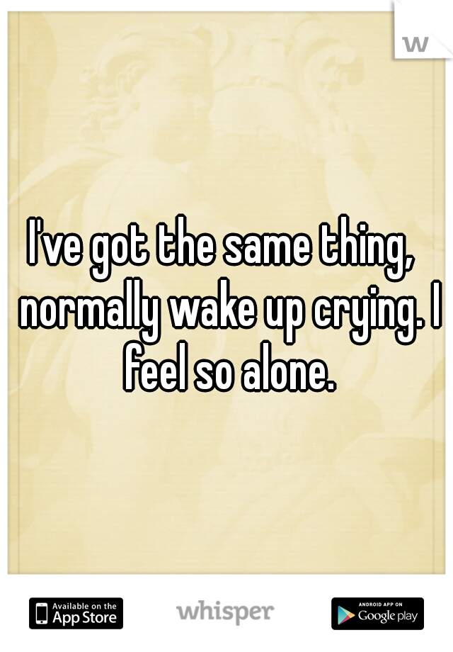 I've got the same thing,  normally wake up crying. I feel so alone.