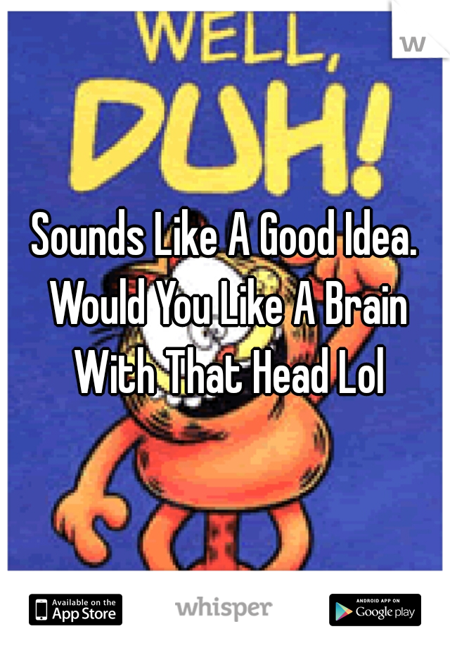 Sounds Like A Good Idea. Would You Like A Brain With That Head Lol