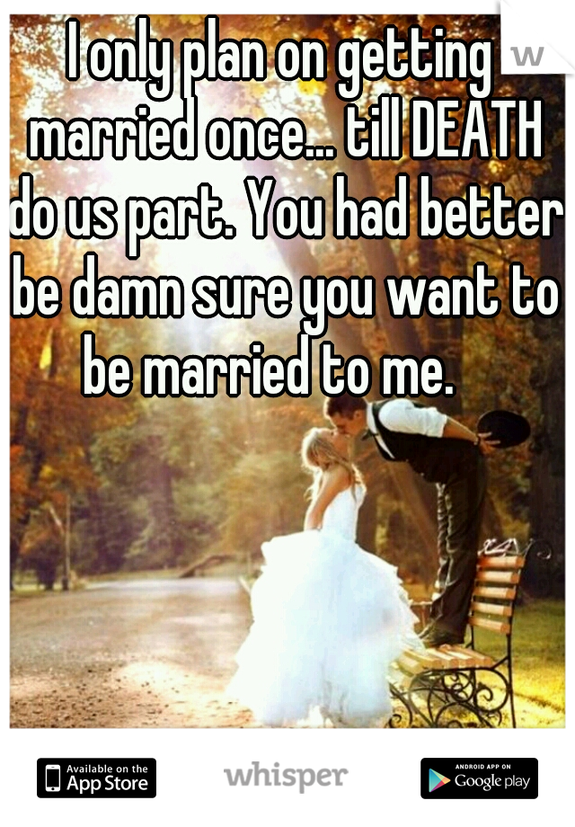 I only plan on getting married once... till DEATH do us part. You had better be damn sure you want to be married to me.   