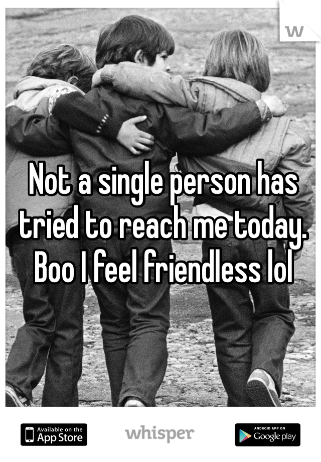 Not a single person has tried to reach me today. 
Boo I feel friendless lol