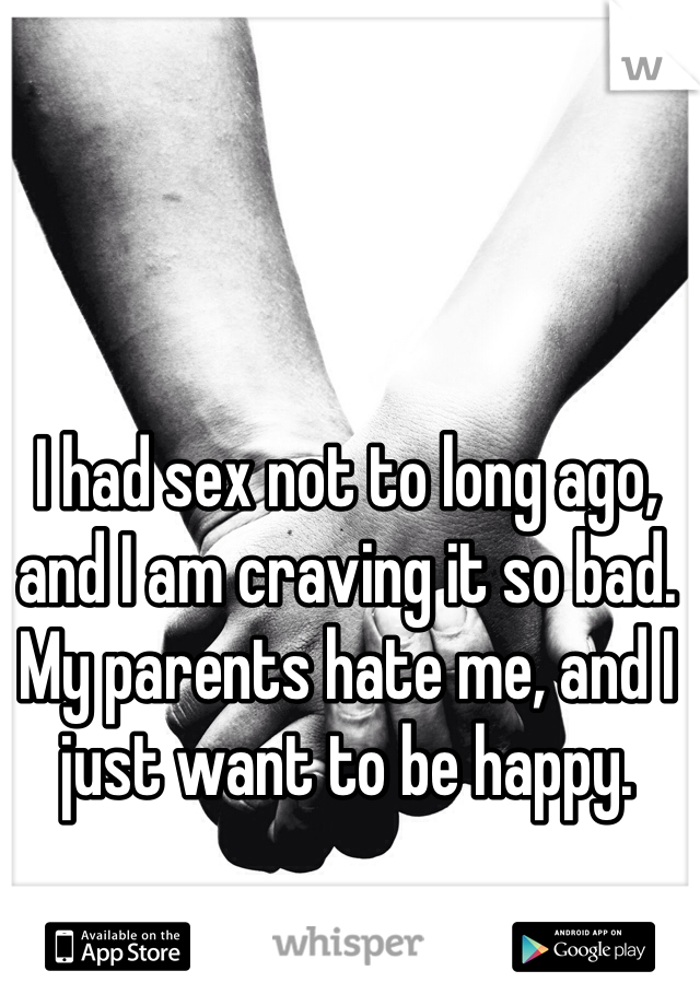 I had sex not to long ago, and I am craving it so bad. My parents hate me, and I just want to be happy.