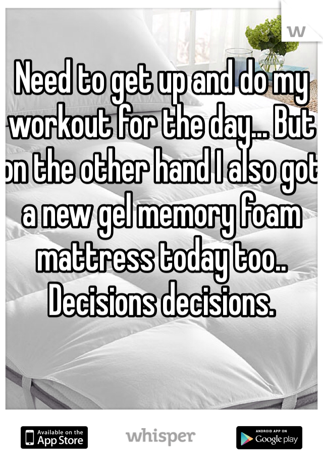 Need to get up and do my workout for the day... But on the other hand I also got a new gel memory foam mattress today too.. Decisions decisions.