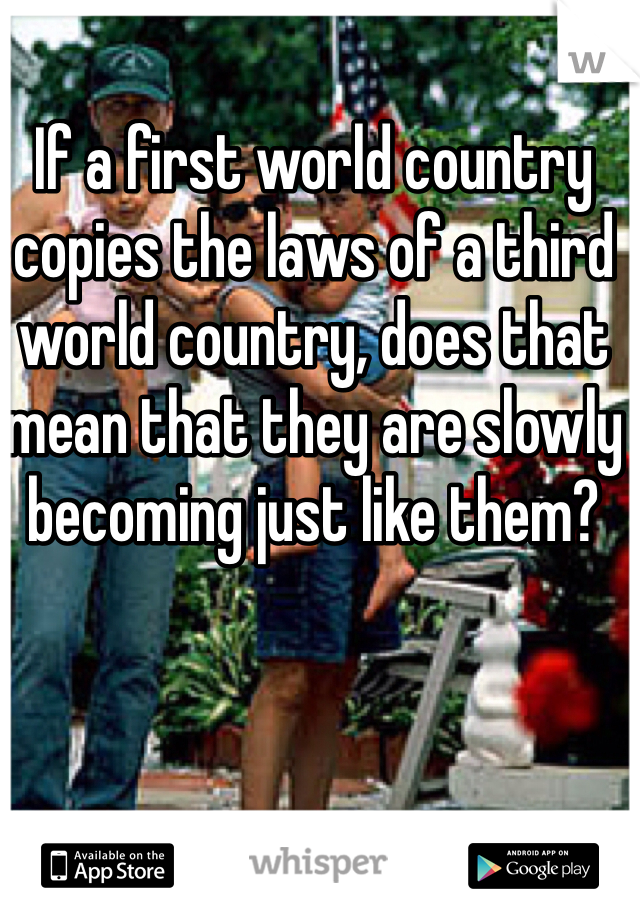 If a first world country copies the laws of a third world country, does that mean that they are slowly becoming just like them?