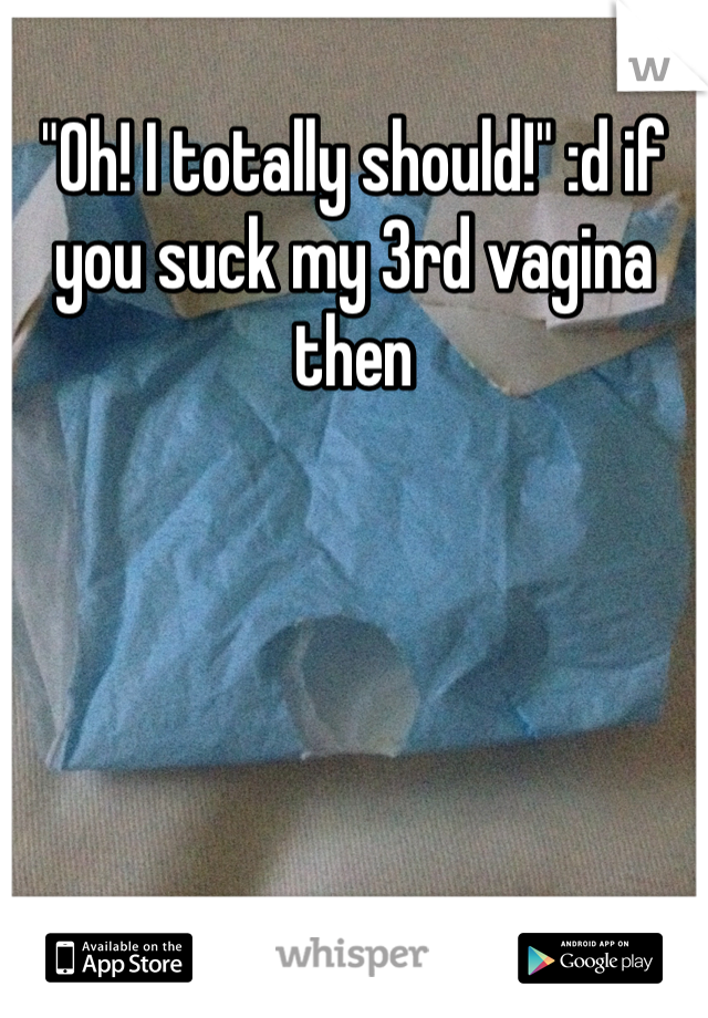 "0h! I totally should!" :d if you suck my 3rd vagina then 