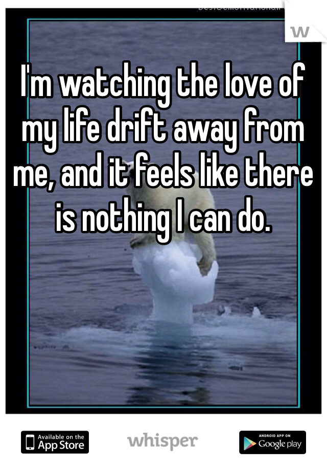 I'm watching the love of my life drift away from me, and it feels like there is nothing I can do.