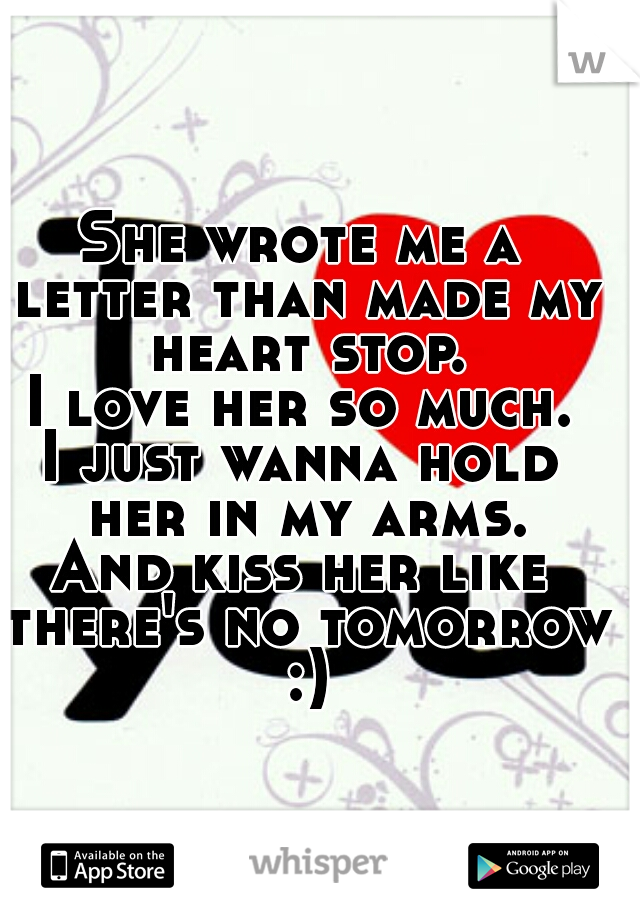 She wrote me a letter than made my heart stop.
I love her so much.
I just wanna hold her in my arms.
And kiss her like there's no tomorrow :)