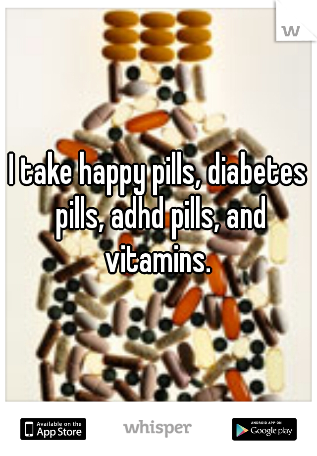 I take happy pills, diabetes pills, adhd pills, and vitamins. 