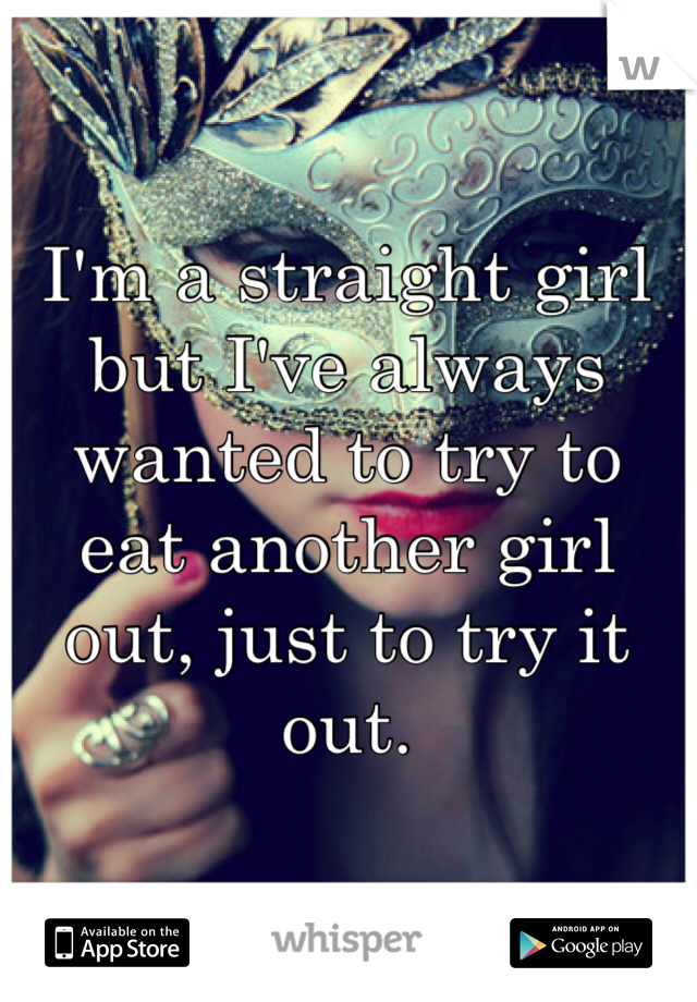 I'm a straight girl but I've always wanted to try to eat another girl out, just to try it out.