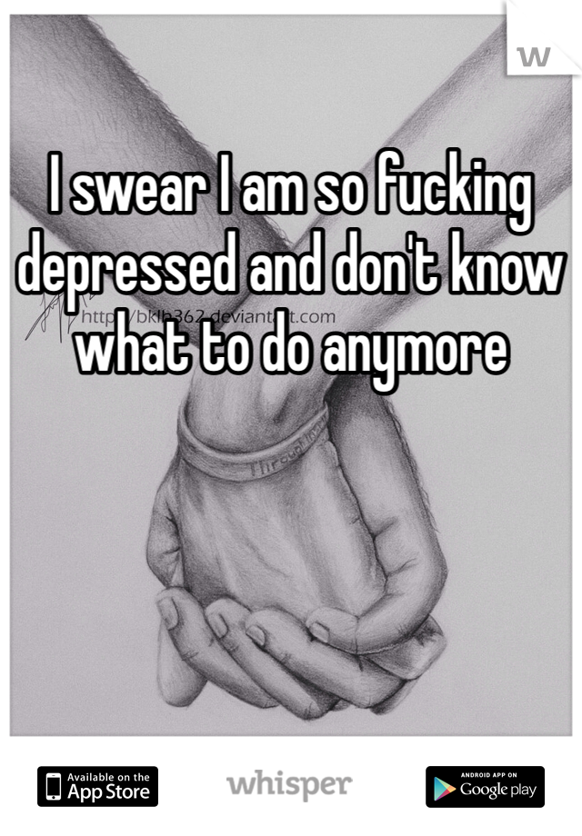 I swear I am so fucking depressed and don't know what to do anymore 