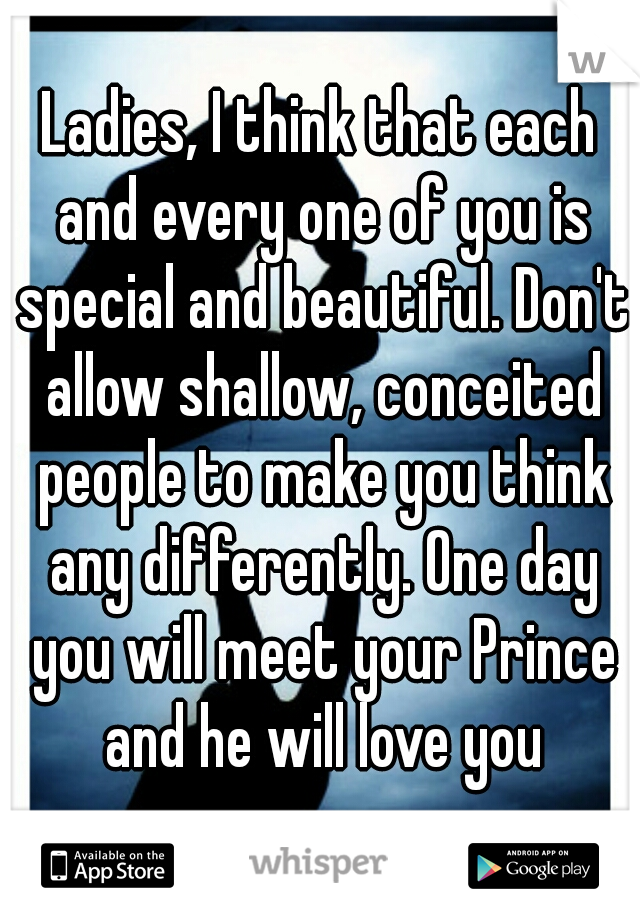 Ladies, I think that each and every one of you is special and beautiful. Don't allow shallow, conceited people to make you think any differently. One day you will meet your Prince and he will love you