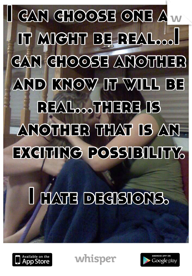 I can choose one and it might be real...I can choose another and know it will be real...there is another that is an exciting possibility. 

I hate decisions.