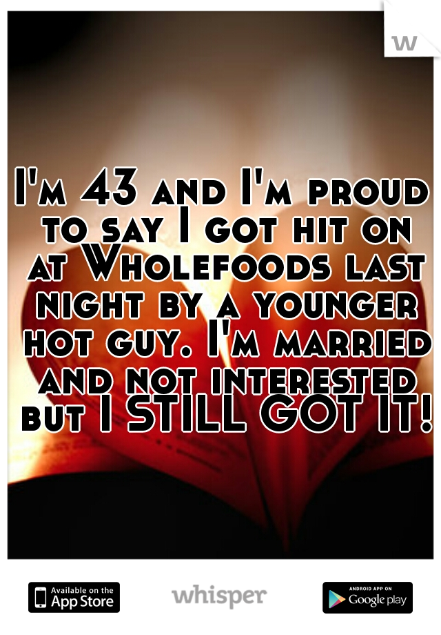 I'm 43 and I'm proud to say I got hit on at Wholefoods last night by a younger hot guy. I'm married and not interested but I STILL GOT IT! 