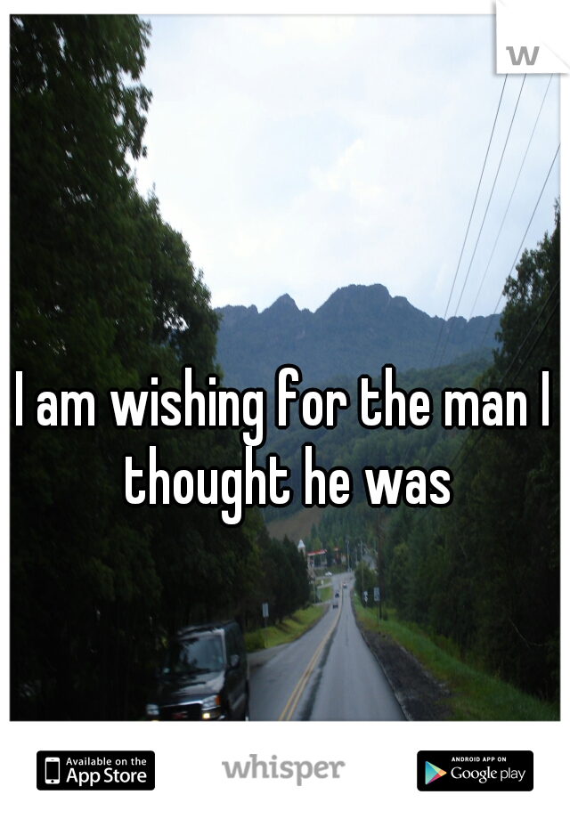 I am wishing for the man I thought he was