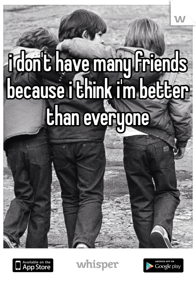 i don't have many friends because i think i'm better than everyone 