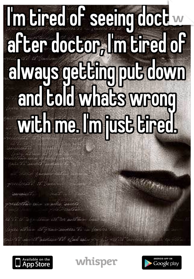 I'm tired of seeing doctor after doctor, I'm tired of always getting put down and told whats wrong with me. I'm just tired. 