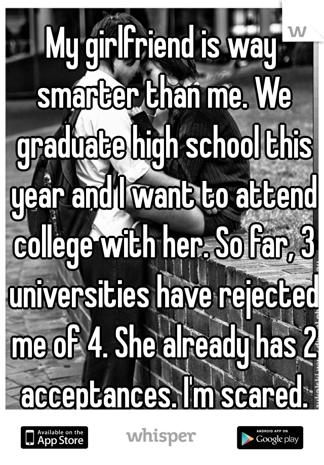 My girlfriend is way smarter than me. We graduate high school this year and I want to attend college with her. So far, 3 universities have rejected me of 4. She already has 2 acceptances. I'm scared.