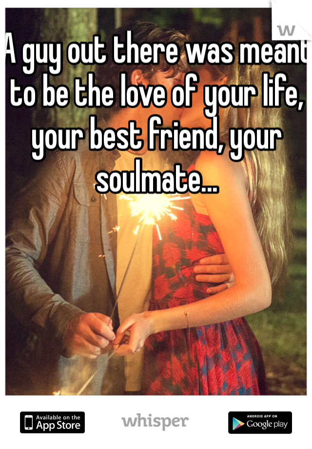 A guy out there was meant to be the love of your life, your best friend, your soulmate...