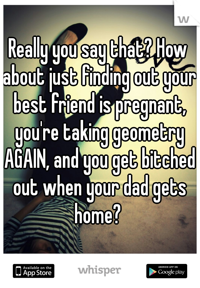 Really you say that? How about just finding out your best friend is pregnant, you're taking geometry AGAIN, and you get bitched out when your dad gets home? 