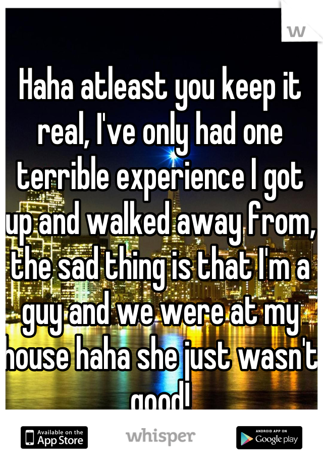 Haha atleast you keep it real, I've only had one terrible experience I got up and walked away from, the sad thing is that I'm a guy and we were at my house haha she just wasn't good!