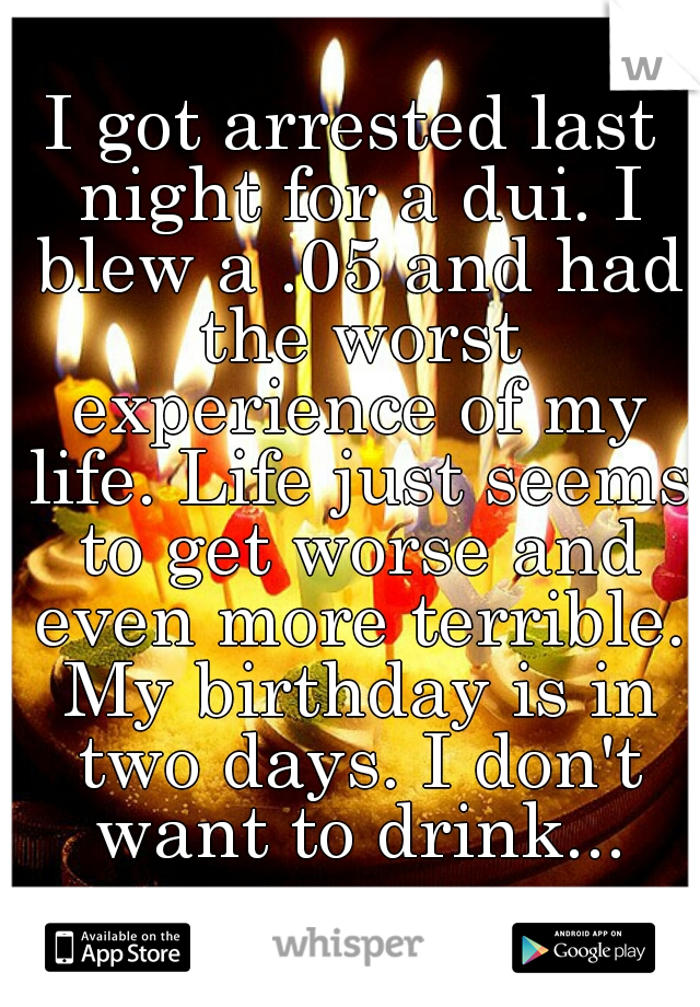 I got arrested last night for a dui. I blew a .05 and had the worst experience of my life. Life just seems to get worse and even more terrible. My birthday is in two days. I don't want to drink...