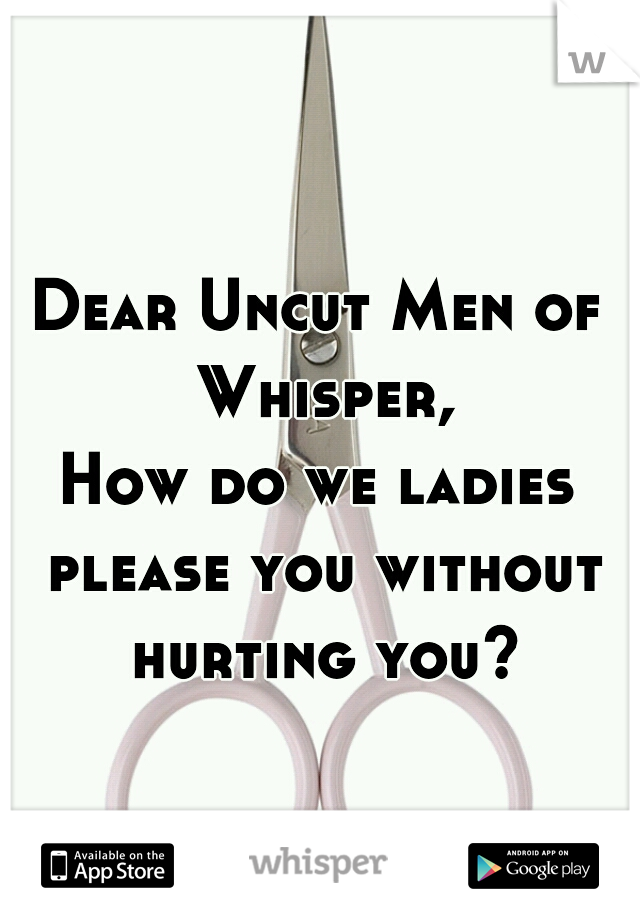 Dear Uncut Men of Whisper,
How do we ladies please you without hurting you?