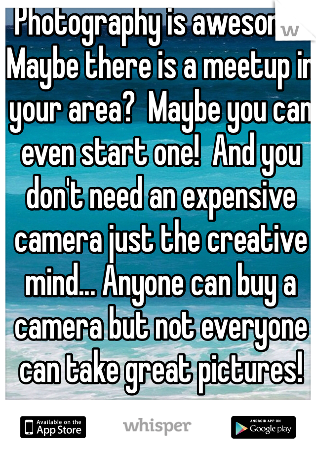 Photography is awesome!  Maybe there is a meetup in your area?  Maybe you can even start one!  And you don't need an expensive camera just the creative mind... Anyone can buy a camera but not everyone can take great pictures! 