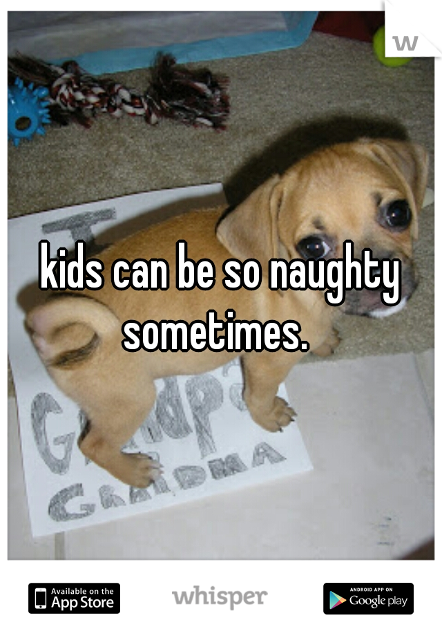 kids can be so naughty sometimes.  