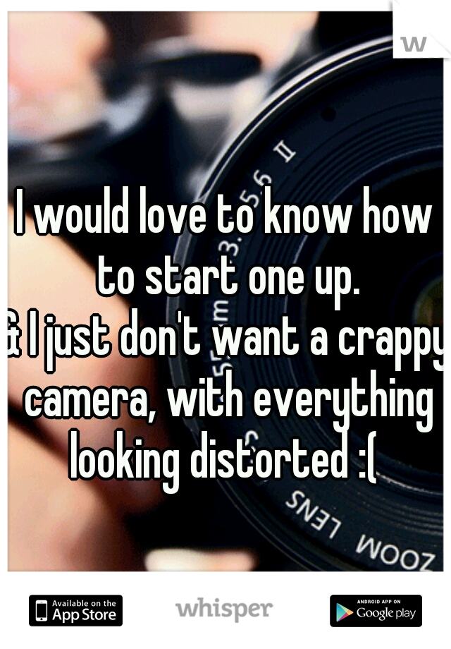 I would love to know how to start one up.
& I just don't want a crappy camera, with everything looking distorted :( 