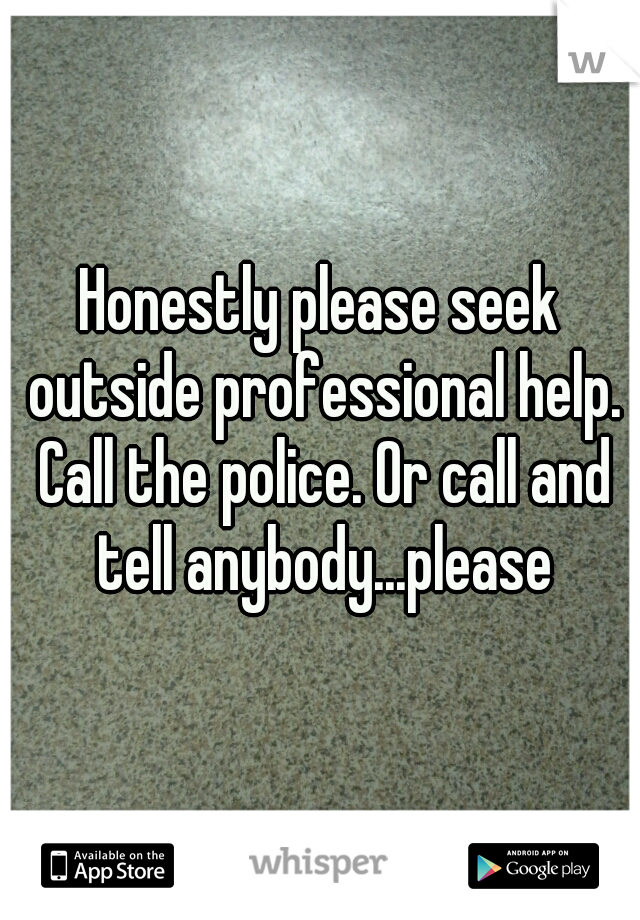 Honestly please seek outside professional help. Call the police. Or call and tell anybody...please