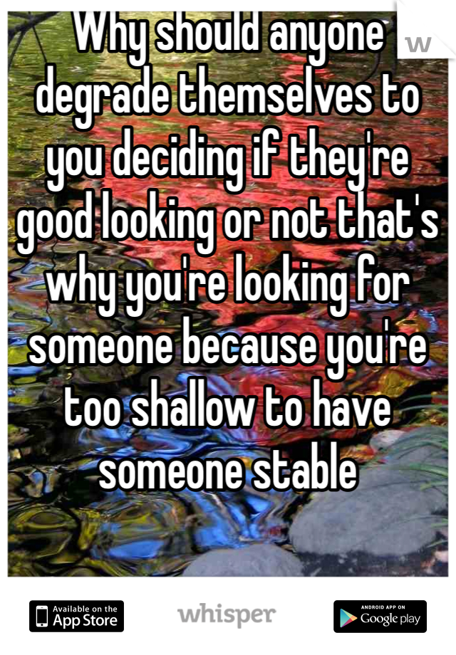 Why should anyone degrade themselves to you deciding if they're good looking or not that's why you're looking for someone because you're too shallow to have someone stable 