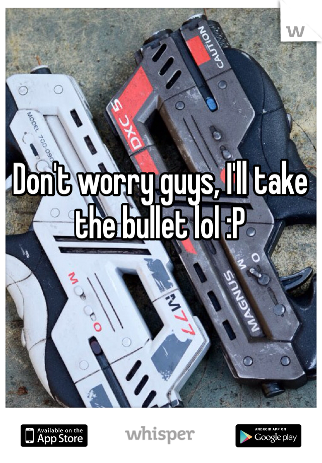 Don't worry guys, I'll take the bullet lol :P