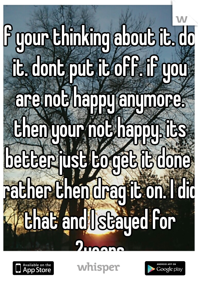 if your thinking about it. do it. dont put it off. if you are not happy anymore. then your not happy. its better just to get it done  rather then drag it on. I did that and I stayed for 2years