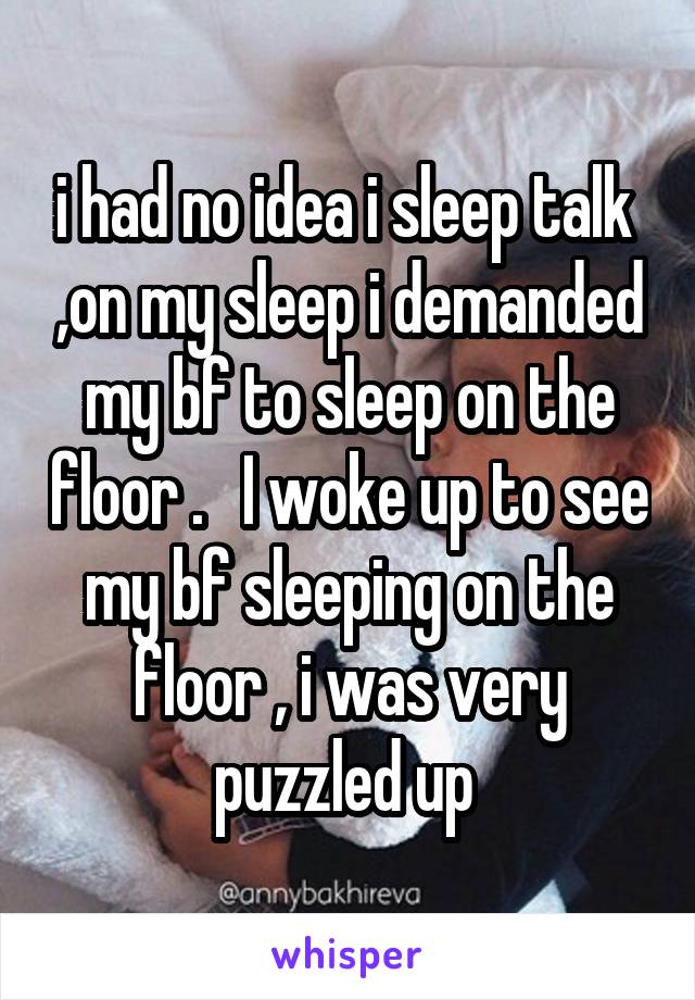i had no idea i sleep talk  ,on my sleep i demanded my bf to sleep on the floor .   I woke up to see my bf sleeping on the floor , i was very puzzled up 