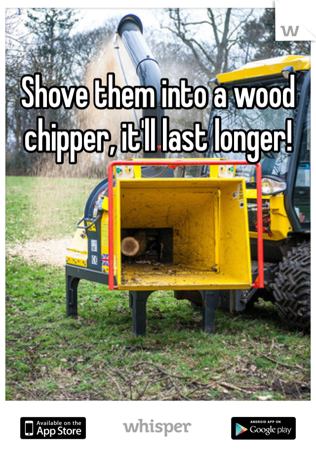 Shove them into a wood chipper, it'll last longer!
