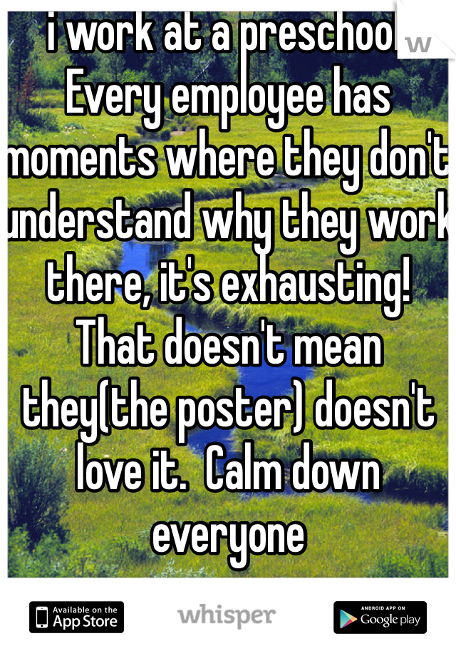 i work at a preschool.  Every employee has moments where they don't understand why they work there, it's exhausting!  That doesn't mean they(the poster) doesn't love it.  Calm down everyone 