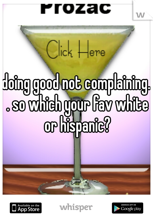 doing good not complaining. . so which your fav white or hispanic?