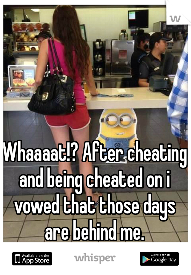 Whaaaat!? After cheating and being cheated on i vowed that those days are behind me. 