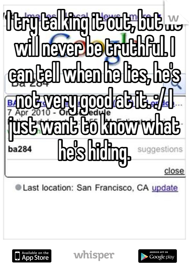 I try talking it out, but he will never be truthful. I can tell when he lies, he's not very good at it. :/ I just want to know what he's hiding. 