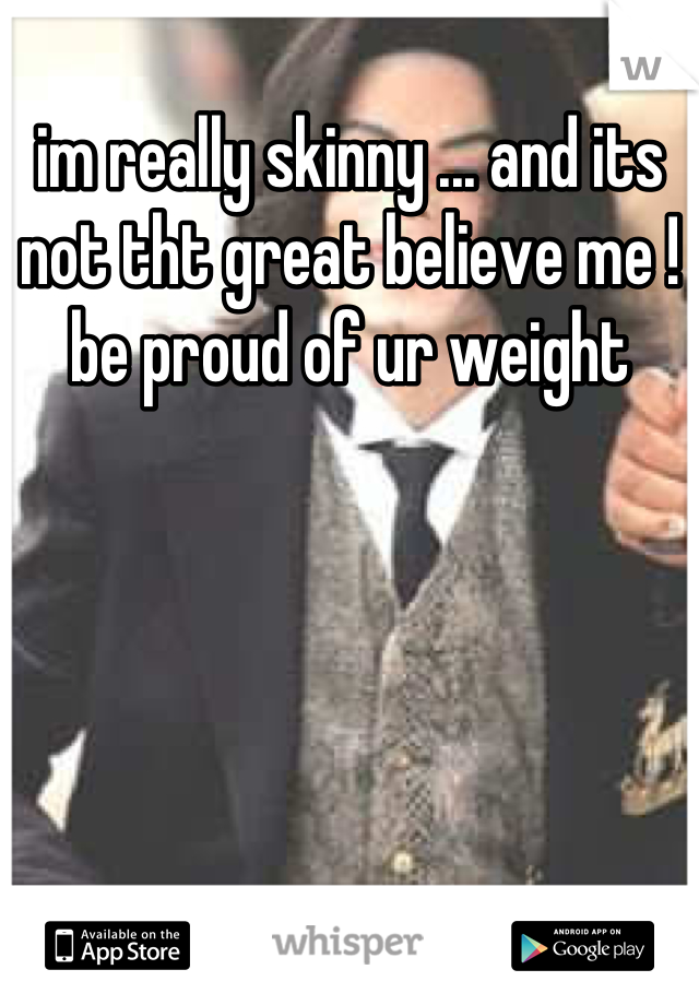 im really skinny ... and its not tht great believe me ! be proud of ur weight