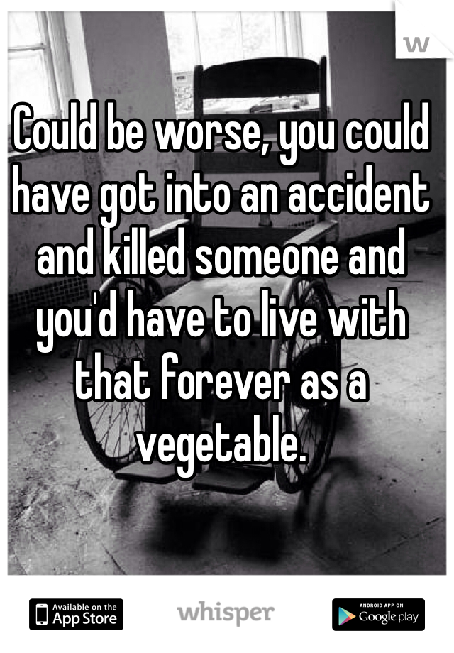 Could be worse, you could have got into an accident and killed someone and you'd have to live with that forever as a vegetable. 