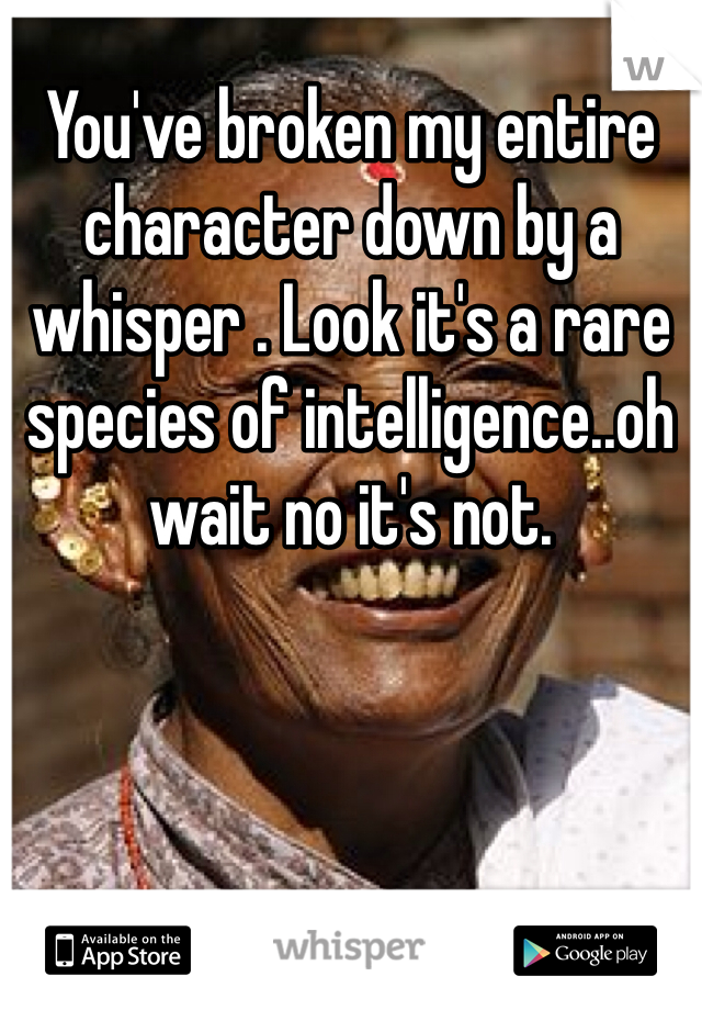 You've broken my entire character down by a whisper . Look it's a rare species of intelligence..oh wait no it's not. 