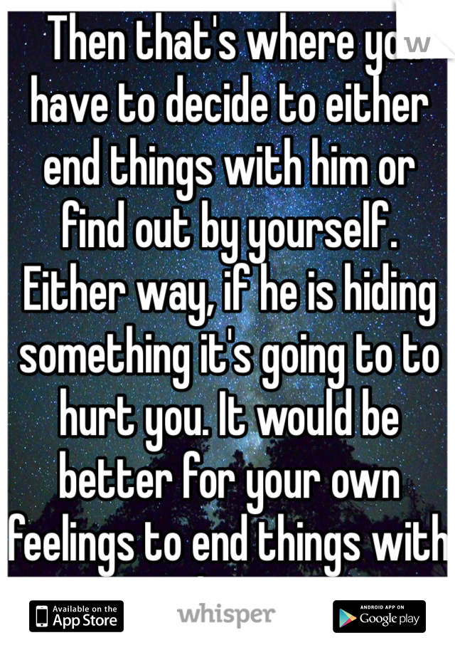  Then that's where you have to decide to either end things with him or find out by yourself. Either way, if he is hiding something it's going to to hurt you. It would be better for your own feelings to end things with him. 