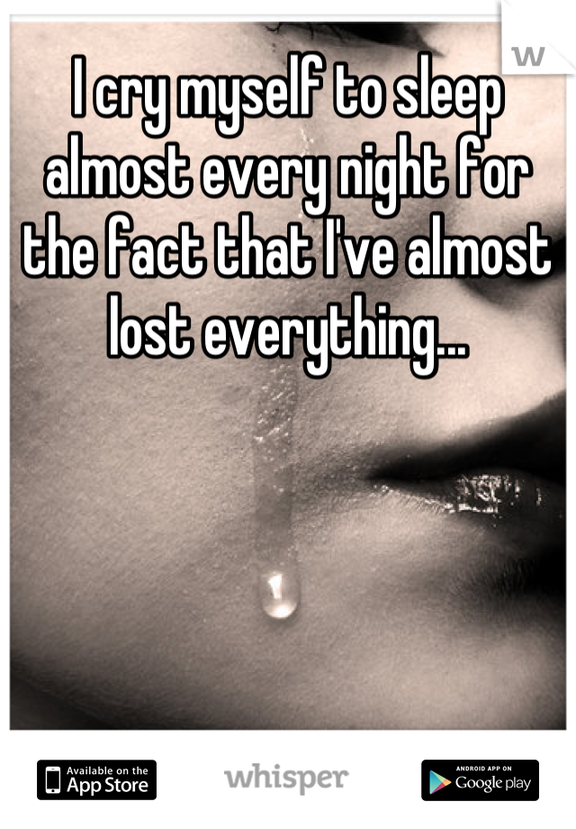 I cry myself to sleep almost every night for the fact that I've almost lost everything...