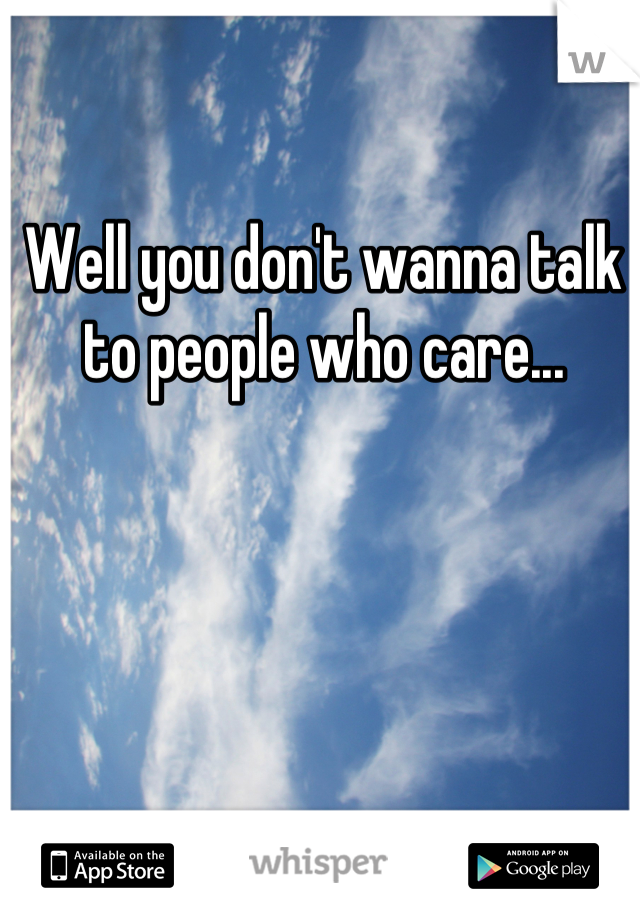 Well you don't wanna talk to people who care...