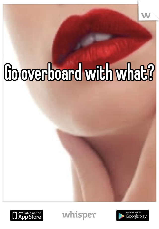 Go overboard with what?