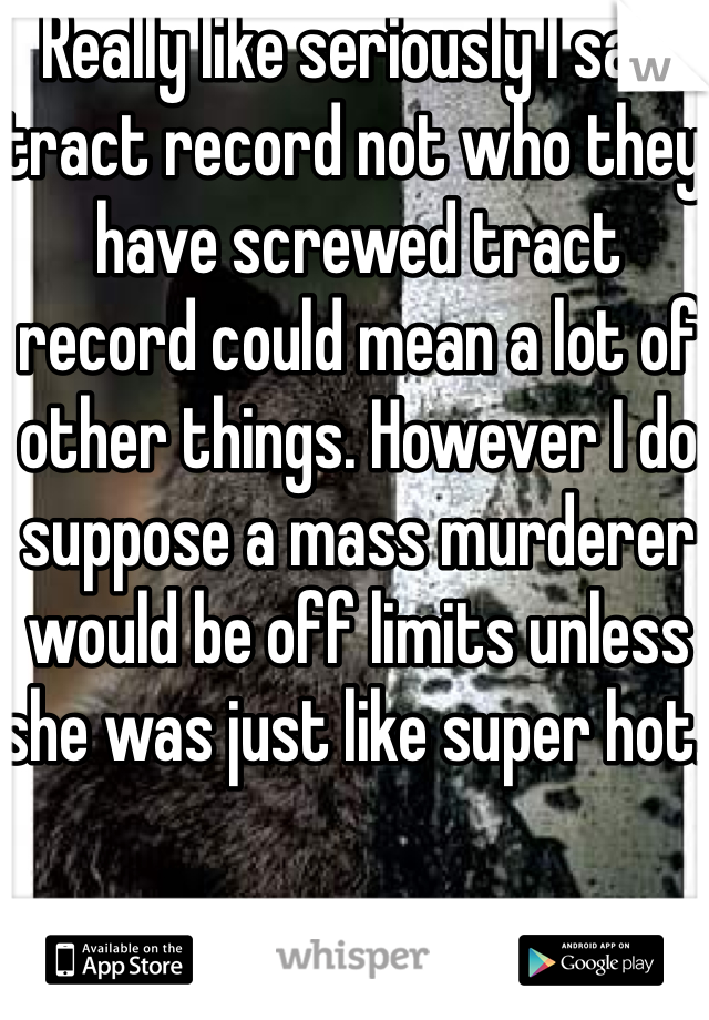 Really like seriously I said tract record not who they have screwed tract record could mean a lot of other things. However I do suppose a mass murderer would be off limits unless she was just like super hot. 