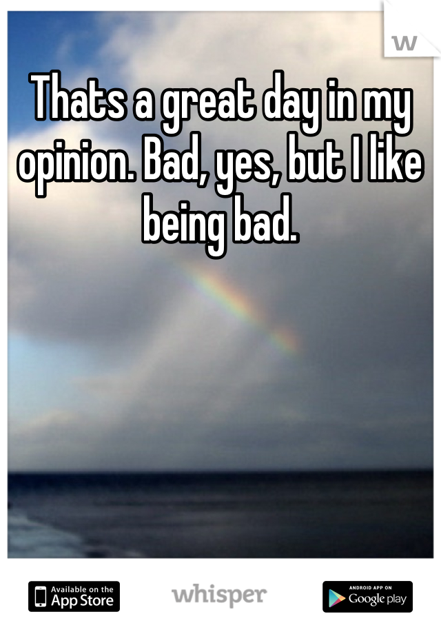 Thats a great day in my opinion. Bad, yes, but I like being bad.