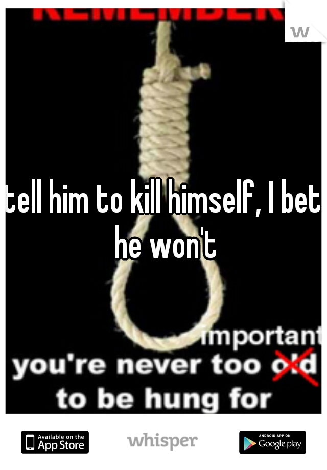 tell him to kill himself, I bet he won't